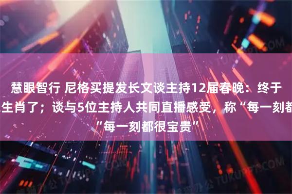 慧眼智行 尼格买提发长文谈主持12届春晚：终于集齐十二生肖了；谈与5位主持人共同直播感受，称“每一刻都很宝贵”