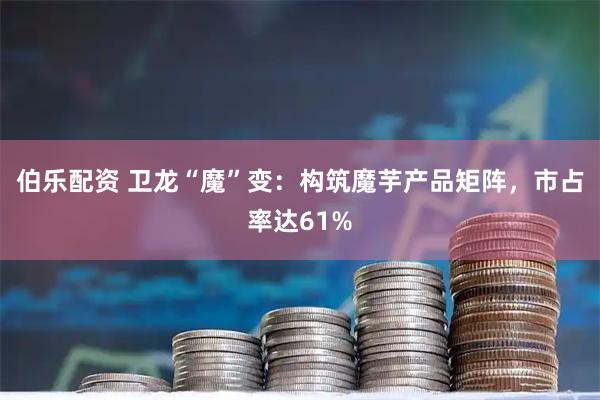 伯乐配资 卫龙“魔”变：构筑魔芋产品矩阵，市占率达61%