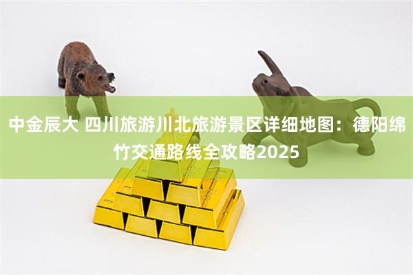 中金辰大 四川旅游川北旅游景区详细地图：德阳绵竹交通路线全攻略2025