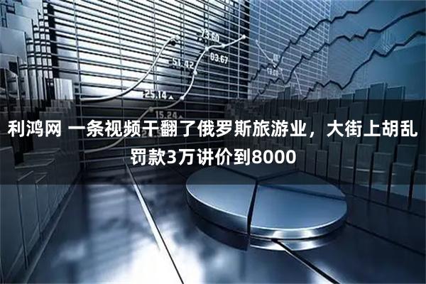 利鸿网 一条视频干翻了俄罗斯旅游业，大街上胡乱罚款3万讲价到8000