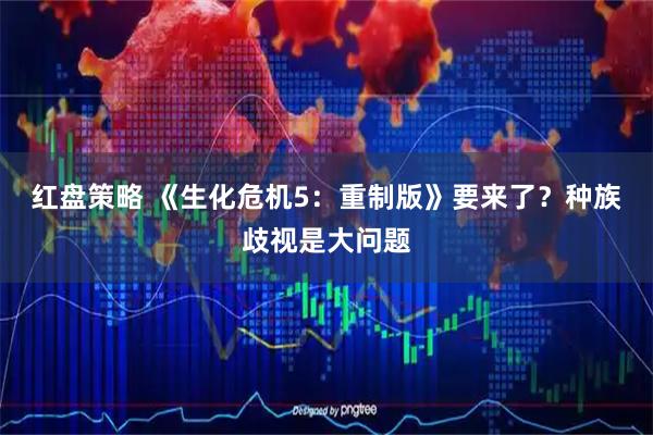 红盘策略 《生化危机5：重制版》要来了？种族歧视是大问题