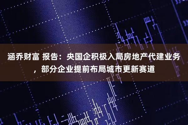 涵乔财富 报告：央国企积极入局房地产代建业务，部分企业提前布局城市更新赛道