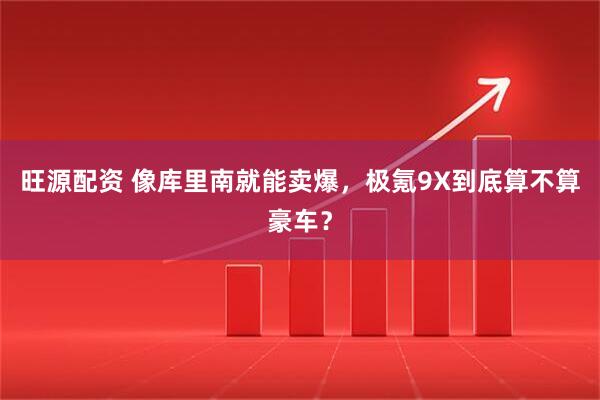 旺源配资 像库里南就能卖爆，极氪9X到底算不算豪车？