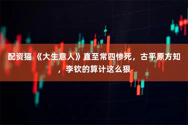 配资猫 《大生意人》直至常四惨死，古平原方知，李钦的算计这么狠
