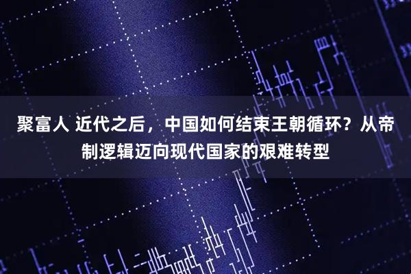 聚富人 近代之后，中国如何结束王朝循环？从帝制逻辑迈向现代国家的艰难转型