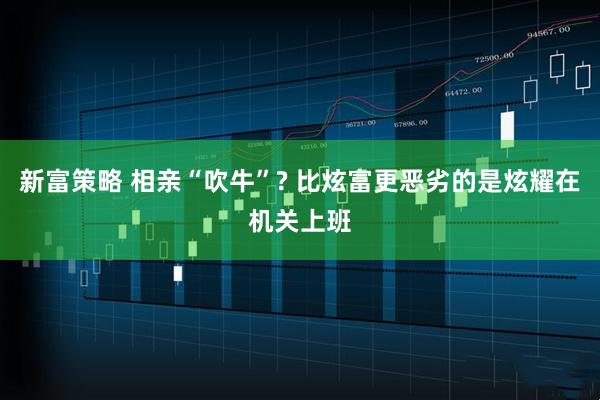 新富策略 相亲“吹牛”? 比炫富更恶劣的是炫耀在机关上班