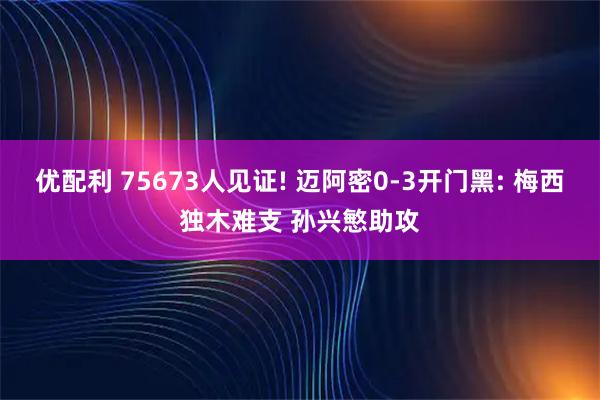 优配利 75673人见证! 迈阿密0-3开门黑: 梅西独木难支 孙兴慜助攻