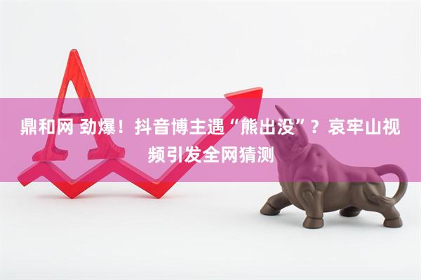 鼎和网 劲爆！抖音博主遇“熊出没”？哀牢山视频引发全网猜测