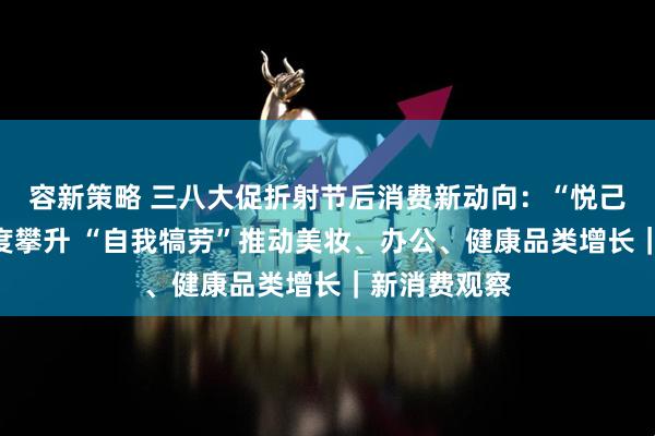 容新策略 三八大促折射节后消费新动向：“悦己型”产品热度攀升 “自我犒劳”推动美妆、办公、健康品类增长｜新消费观察