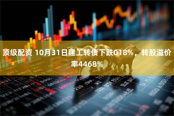 顶级配资 10月31日建工转债下跌018%，转股溢价率4468%