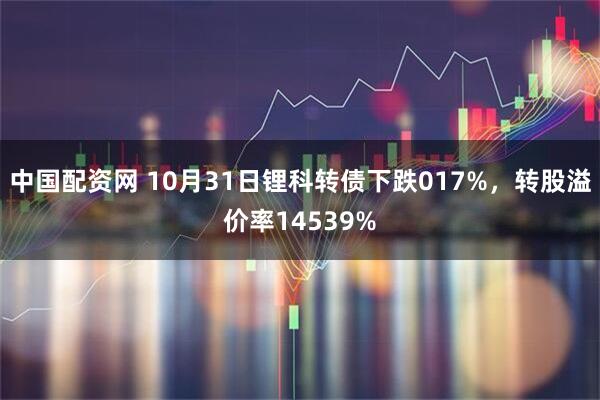 中国配资网 10月31日锂科转债下跌017%，转股溢价率14539%