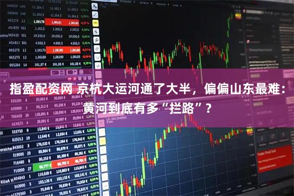 指盈配资网 京杭大运河通了大半，偏偏山东最难：黄河到底有多“拦路”？
