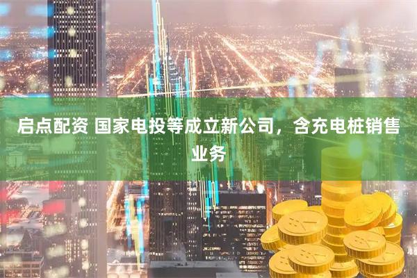 启点配资 国家电投等成立新公司，含充电桩销售业务
