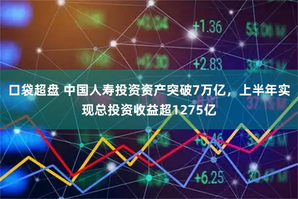 口袋超盘 中国人寿投资资产突破7万亿，上半年实现总投资收益超1275亿
