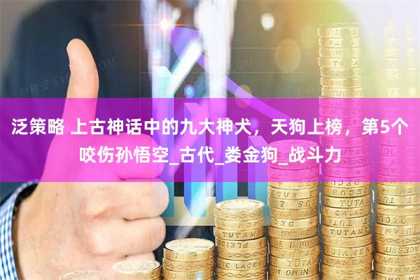 泛策略 上古神话中的九大神犬，天狗上榜，第5个咬伤孙悟空_古代_娄金狗_战斗力