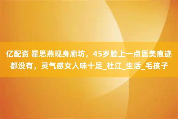 亿配资 霍思燕现身廊坊，45岁脸上一点医美痕迹都没有，灵气感女人味十足_杜江_生活_毛孩子