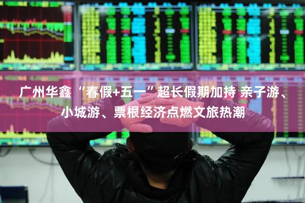广州华鑫 “春假+五一”超长假期加持 亲子游、小城游、票根经济点燃文旅热潮