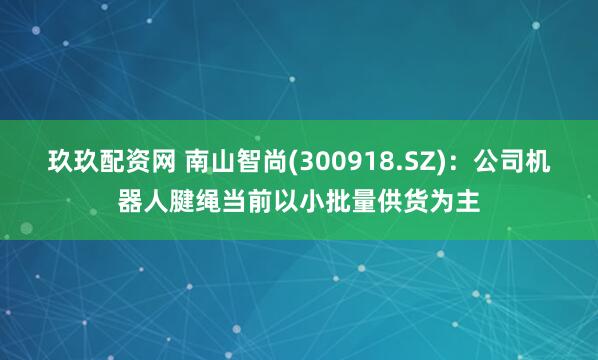 玖玖配资网 南山智尚(300918.SZ)：公司机器人腱绳当前以小批量供货为主