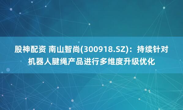 股神配资 南山智尚(300918.SZ)：持续针对机器人腱绳产品进行多维度升级优化