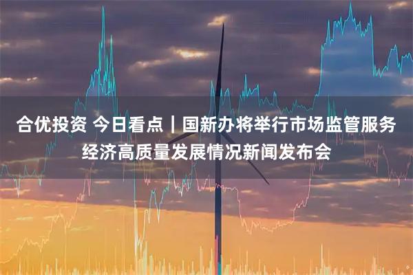 合优投资 今日看点｜国新办将举行市场监管服务经济高质量发展情况新闻发布会
