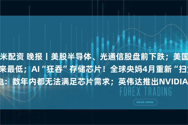 米配资 晚报丨美股半导体、光通信股盘前下跌；美国原油库存降至2004年以来最低；AI“狂吞”存储芯片！全球央妈4月重新“扫货”黄金；台积电：数年内都无法满足芯片需求；英伟达推出NVIDIA Cosmos 3；软银大手笔押注OpenAI引爆市场担忧