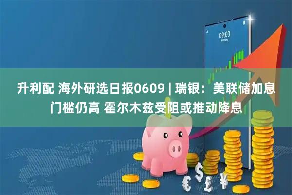 升利配 海外研选日报0609 | 瑞银：美联储加息门槛仍高 霍尔木兹受阻或推动降息