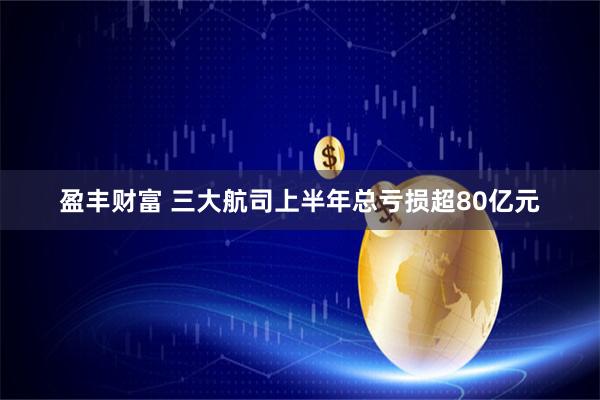 盈丰财富 三大航司上半年总亏损超80亿元